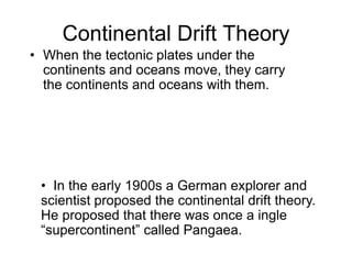 Continental Drift Theory
• When the tectonic plates under the
continents and oceans move, they carry
the continents and oceans with them.
• In the early 1900s a German explorer and
scientist proposed the continental drift theory.
He proposed that there was once a ingle
“supercontinent” called Pangaea.
 