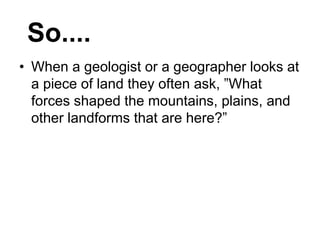 • When a geologist or a geographer looks at
a piece of land they often ask, ”What
forces shaped the mountains, plains, and
other landforms that are here?”
So....
 