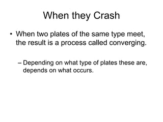 When they Crash
• When two plates of the same type meet,
the result is a process called converging.
– Depending on what type of plates these are,
depends on what occurs.
 