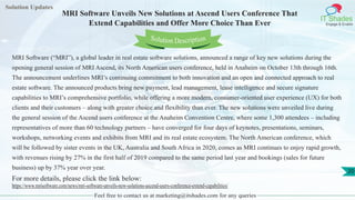 Solution Updates
IT Shades
Engage & Enable
MRI Software Unveils New Solutions at Ascend Users Conference That
Extend Capabilities and Offer More Choice Than Ever
Feel free to contact us at marketing@itshades.com for any queries
20
Solution Description
MRI Software (“MRI”), a global leader in real estate software solutions, announced a range of key new solutions during the
opening general session of MRI Ascend, its North American users conference, held in Anaheim on October 13th through 16th.
The announcement underlines MRI’s continuing commitment to both innovation and an open and connected approach to real
estate software. The announced products bring new payment, lead management, lease intelligence and secure signature
capabilities to MRI’s comprehensive portfolio, while offering a more modern, consumer-oriented user experience (UX) for both
clients and their customers – along with greater choice and flexibility than ever. The new solutions were unveiled live during
the general session of the Ascend users conference at the Anaheim Convention Centre, where some 1,300 attendees – including
representatives of more than 60 technology partners – have converged for four days of keynotes, presentations, seminars,
workshops, networking events and exhibits from MRI and its real estate ecosystem. The North American conference, which
will be followed by sister events in the UK, Australia and South Africa in 2020, comes as MRI continues to enjoy rapid growth,
with revenues rising by 27% in the first half of 2019 compared to the same period last year and bookings (sales for future
business) up by 37% year over year.
For more details, please click the link below:
https://www.mrisoftware.com/news/mri-software-unveils-new-solutions-ascend-users-conference-extend-capabilities/
 