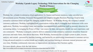 Solution Updates
IT Shades
Engage & Enable
Workday Upends Legacy Technology With Innovations for the Changing
World of Finance
Feel free to contact us at marketing@itshades.com for any queries
31
Solution Description
Workday Inc., a leader in enterprise cloud applications for finance and human resources, today unveiled new
advancements across Workday Financial Management and Adaptive Insights Business Planning Cloud to help
enterprise customers better navigate the changing world of finance. At Workday Rising, the company’s annual
customer conference, Workday highlighted how organizations will be able to reimagine their businesses with a new
application, Workday Accounting Center, and machine learning-powered capabilities such as anomaly detection for
accounting entries. Leveraging the Power of One—one source for data, one security model, one user experience, and
one community—Workday is uniquely suited to deliver solutions to help enterprise customers streamline financial
processes and make faster, data-driven decisions. With Workday, businesses have a single system to plan, execute,
analyze, and extend—powered by machine learning, and backed by an unwavering commitment to customer service.
Using advanced analytics to surface trends and insights, and machine learning to automate manual processes and
save time, Workday continuously innovates so organizations can increase their business agility.
For more details, please click the link below:
https://www.workday.com/en-us/company/newsroom/press-releases/press-release-details.html?id=1929856
 