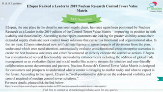 R & R Updates
IT Shades
Engage & Enable
E2open Ranked a Leader in 2019 Nucleus Research Control Tower Value
Matrix
Feel free to contact us at marketing@itshades.com for any queries
37
E2open, the one place in the cloud to run your supply chain, has once again been positioned by Nucleus
Research as a Leader in the 2019 edition of the Control Tower Value Matrix – improving its position in both
usability and functionality. According to the report, customers are looking for greater visibility across their
extended supply chain and seek control tower solutions that cut across functional and organizational silos. In
the last year, E2open introduced new artificial intelligence to assess impacts of deviations from the plan,
understand which ones need attention, automatically evaluate cross-functional/cross-enterprise scenarios to
create the best business outcomes and either recommend or directly execute the corrective actions. E2open
has also introduced several functionality and usability enhancements including the addition of global trade
management as an evaluation factor and social media like activity streams for intuitive and user-friendly
collaboration across departments and partners. Nucleus Research’s Control Tower Value Matrix is designed
for consumers and prospects to understand what a vendor is bringing to market today and what to expect in
the future. According to the report, E2open is “well-positioned to deliver on the end-to-end visibility and
control required of modern control tower solutions.”
For more details, please click the link below:
https://www.e2open.com/e2open-ranked-a-leader-in-2019-nucleus-research-control-tower-value-matrix/
R&R Description
 