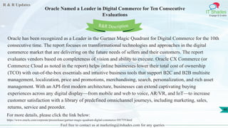 R & R Updates
IT Shades
Engage & Enable
Oracle Named a Leader in Digital Commerce for Ten Consecutive
Evaluations
Feel free to contact us at marketing@itshades.com for any queries
46
Oracle has been recognized as a Leader in the Gartner Magic Quadrant for Digital Commerce for the 10th
consecutive time. The report focuses on transformational technologies and approaches in the digital
commerce market that are delivering on the future needs of sellers and their customers. The report
evaluates vendors based on completeness of vision and ability to execute. Oracle CX Commerce (or
Commerce Cloud as noted in the report) helps online businesses lower their total cost of ownership
(TCO) with out-of-the-box essentials and intuitive business tools that support B2C and B2B multisite
management, localization, price and promotions, merchandising, search, personalization, and rich asset
management. With an API-first modern architecture, businesses can extend captivating buying
experiences across any digital display—from mobile and web to voice, AR/VR, and IoT—to increase
customer satisfaction with a library of predefined omnichannel journeys, including marketing, sales,
returns, service and preorder.
For more details, please click the link below:
https://www.oracle.com/corporate/pressrelease/gartner-magic-quadrant-digital-commerce-101719.html
R&R Description
 