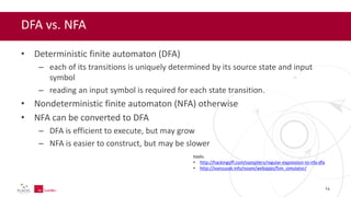 DFA vs. NFA
• Deterministic finite automaton (DFA)
– each of its transitions is uniquely determined by its source state and input
symbol
– reading an input symbol is required for each state transition.
• Nondeterministic finite automaton (NFA) otherwise
• NFA can be converted to DFA
– DFA is efficient to execute, but may grow
– NFA is easier to construct, but may be slower
tools:
• http://hackingoff.com/compilers/regular-expression-to-nfa-dfa
• http://ivanzuzak.info/noam/webapps/fsm_simulator/
14
 