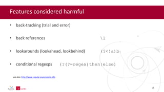 Features considered harmful
• back-tracking (trial and error)
• back references 1
• lookarounds (lookahead, lookbehind) (?<!a)b
• conditional regexps (?(?=regex)then|else)
16
see also: http://www.regular-expressions.info
 