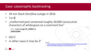 Case: catastrophic backtracking
• 34 min Stack Overflow outage in 2016
• s+$
• „malformed post contained roughly 20,000 consecutive
characters of whitespace on a comment line”
• O(n2)
• in other cases it may be 2n
sources:
• http://stackstatus.net/post/147710624694/outage-postmortem-july-20-2016
• http://www.regular-expressions.info/catastrophic.html
17
>>> sum(range(0,20001))
200010000
 