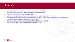 Sources
1. „Finite State Machine Parsing for Internet Protocols: Faster Than You Think”,
http://www.cs.dartmouth.edu/~pete/pubs/LangSec-2014-fsm-parsers.pdf
2. „100G Intrusion Detection”, http://go.lbl.gov/100g
3. „DotStar: Breaking the Scalability and Performance Barriers in Regular Expression Set Matching”,
http://domino.watson.ibm.com/library/cyberdig.nsf/papers/F38C0227DBF5C7E78525758C005BD05C/$File/rc24645.pdf
4. „Fast Regular Expression Matching Using Dual Glushkov NFA”,
https://www-alg.ist.hokudai.ac.jp/~thomas/TCSTR/tcstr_14_73/tcstr_14_73.pdf
5. PIRE discussion: https://news.ycombinator.com/item?id=10209775
18
 