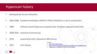 Hyperscan history
• developed by Sensory Networks
• 2003-2008 hardware prototypes (GPGPU, FPGA), NodalCore C-series accelerators
• 2009 software-based Hyperscan created (note: hardware approach dead end)
• 2009-2015 evolution (commercial)
• 2015 acquired by Intel, released on BSD license
• 2017 v4.4 release
sources:
• https://01.org/hyperscan
• https://lists.01.org/pipermail/hyperscan/2017-January/000078.html
• "Hyperscan In SURICATA: STATE OF THE UNION"
21
 