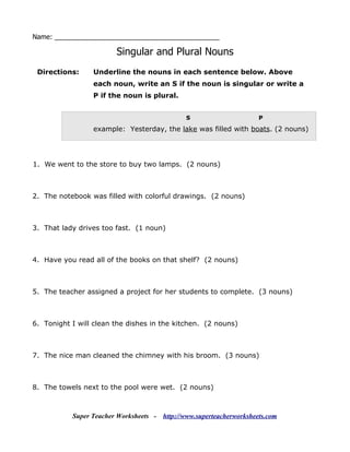 Name: ____________________________________________

                        Singular and Plural Nouns
 Directions:     Underline the nouns in each sentence below. Above
                 each noun, write an S if the noun is singular or write a
                 P if the noun is plural.


                                               S                       P

                 example: Yesterday, the lake was filled with boats. (2 nouns)




1. We went to the store to buy two lamps. (2 nouns)



2. The notebook was filled with colorful drawings. (2 nouns)



3. That lady drives too fast. (1 noun)



4. Have you read all of the books on that shelf? (2 nouns)



5. The teacher assigned a project for her students to complete. (3 nouns)



6. Tonight I will clean the dishes in the kitchen. (2 nouns)



7. The nice man cleaned the chimney with his broom. (3 nouns)



8. The towels next to the pool were wet. (2 nouns)



           Super Teacher Worksheets -   http://www.superteacherworksheets.com
 