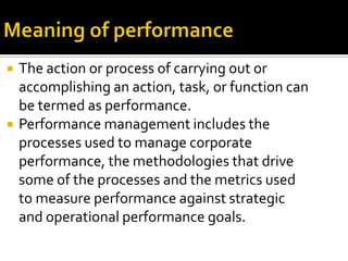  The action or process of carrying out or
accomplishing an action, task, or function can
be termed as performance.
 Performance management includes the
processes used to manage corporate
performance, the methodologies that drive
some of the processes and the metrics used
to measure performance against strategic
and operational performance goals.
 