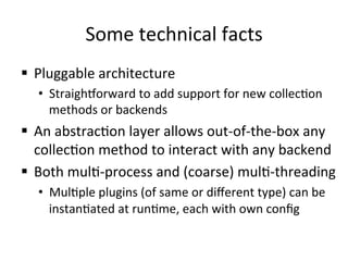 Some	
  technical	
  facts	
  
§  Pluggable	
  architecture	
  
•  Straighnorward	
  to	
  add	
  support	
  for	
  new	
  collec>on	
  
methods	
  or	
  backends	
  
§  An	
  abstrac>on	
  layer	
  allows	
  out-­‐of-­‐the-­‐box	
  any	
  
collec>on	
  method	
  to	
  interact	
  with	
  any	
  backend	
  
§  Both	
  mul>-­‐process	
  and	
  (coarse)	
  mul>-­‐threading	
  
•  Mul>ple	
  plugins	
  (of	
  same	
  or	
  diﬀerent	
  type)	
  can	
  be	
  
instan>ated	
  at	
  run>me,	
  each	
  with	
  own	
  conﬁg	
  	
  
 