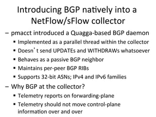 Introducing	
  BGP	
  na>vely	
  into	
  a	
  
NetFlow/sFlow	
  collector	
  
–  pmacct	
  introduced	
  a	
  Quagga-­‐based	
  BGP	
  daemon	
  
§  Implemented	
  as	
  a	
  parallel	
  thread	
  within	
  the	
  collector	
  
§  Doesn’t	
  send	
  UPDATEs	
  and	
  WITHDRAWs	
  whatsoever	
  
§  Behaves	
  as	
  a	
  passive	
  BGP	
  neighbor	
  
§  Maintains	
  per-­‐peer	
  BGP	
  RIBs	
  
§  Supports	
  32-­‐bit	
  ASNs;	
  IPv4	
  and	
  IPv6	
  families	
  	
  
–  Why	
  BGP	
  at	
  the	
  collector?	
  
§  Telemetry	
  reports	
  on	
  forwarding-­‐plane	
  
§  Telemetry	
  should	
  not	
  move	
  control-­‐plane	
  
informa>on	
  over	
  and	
  over	
  	
  
 