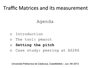 Agenda
o  Introduction
o  The tool: pmacct
o  Setting the pitch
o  Case study: peering at AS286
Traﬃc	
  Matrices	
  and	
  its	
  measurement	
  
	
  
Universitat Politecnica de Catalunya, Castelldefels – Jun, 5th 2013
 