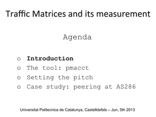 Agenda
o  Introduction
o  The tool: pmacct
o  Setting the pitch
o  Case study: peering at AS286
Traﬃc	
  Matrices	
  and	
  its	
  measurement	
  
	
  
Universitat Politecnica de Catalunya, Castelldefels – Jun, 5th 2013
 