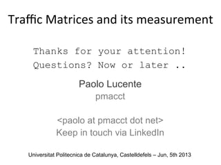 Thanks for your attention!
Questions? Now or later ..
Paolo Lucente
pmacct
<paolo at pmacct dot net>
Keep in touch via LinkedIn
Traﬃc	
  Matrices	
  and	
  its	
  measurement	
  
	
  
Universitat Politecnica de Catalunya, Castelldefels – Jun, 5th 2013
 