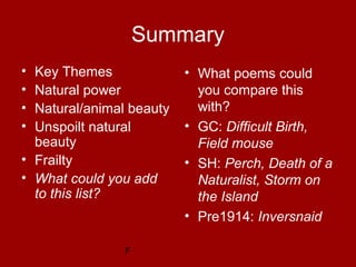 F
Summary
• What poems could
you compare this
with?
• GC: Difficult Birth,
Field mouse
• SH: Perch, Death of a
Naturalist, Storm on
the Island
• Pre1914: Inversnaid
• Key Themes
• Natural power
• Natural/animal beauty
• Unspoilt natural
beauty
• Frailty
• What could you add
to this list?
 