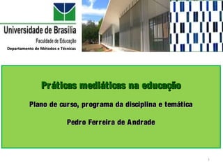 Departamento de Métodos e Técnicas




                Práticas mediáticas na educação
           Plano de cur so, pr ogr ama da disciplina e temática

                             Pedr o Fer r eir a de A ndr ade



                                                                  1
 