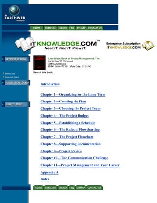 Little Black Book of Project Management, The
                               by Michael C. Thomsett
                               AMACOM Books
                               ISBN: 0814477321 Pub Date: 01/01/90

 Search Tips
                   Search this book:

 Advanced Search



                         Introduction


Title                    Chapter 1—Organizing for the Long Term

                         Chapter 2—Creating the Plan

-----------              Chapter 3—Choosing the Project Team
                         Chapter 4—The Project Budget

                         Chapter 5—Establishing a Schedule

                         Chapter 6—The Rules of Flowcharting

                         Chapter 7—The Project Flowchart
                         Chapter 8—Supporting Documentation

                         Chapter 9—Project Review

                         Chapter 10—The Communication Challenge
                         Chapter 11—Project Management and Your Career
                         Appendix A

                         Index
 