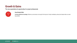 Growth & Gains
Grow Broader Skills
Learning outperforms knowledge. Whatever you know today is not enough for the long haul. In today’s marketplace, gaining new & deeper skills is an career-
long mandate.
The new expectations & opportunities for project professionals
 