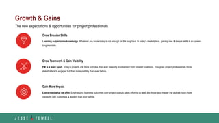 Growth & Gains
Grow Teamwork & Gain Visibility
PM is a team sport. Today’s projects are more complex than ever, needing involvement from broader coalitions. This gives project professionals more
stakeholders to engage, but then more visibility than ever before.
Gain More Impact
Execs need what we offer. Emphasizing business outcomes over project outputs takes effort to do well. But those who master the skill will have more
credibility with customers & leaders than ever before.
Grow Broader Skills
Learning outperforms knowledge. Whatever you know today is not enough for the long haul. In today’s marketplace, gaining new & deeper skills is an career-
long mandate.
The new expectations & opportunities for project professionals
 