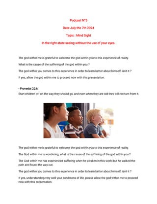 Podcast N°5
Date July the 7th 2024
Topic : Mind Sight
In the right state seeing without the use of your eyes.
The god within me is grateful to welcome the god within you to this experience of reality.
What is the cause of the suffering of the god within you ?
The god within you comes to this experience in order to learn better about himself, isn't it ?
If yes, allow the god within me to proceed now with this presentation.
- Proverbs 22:6
Start children off on the way they should go, and even when they are old they will not turn from it.
The god within me is grateful to welcome the god within you to this experience of reality.
The God within me is wondering, what is the cause of the suffering of the god within you ?
The God within me has experienced suffering when he awaken in this world but he walked the
path and found the way out.
The god within you comes to this experience in order to learn better about himself, isn't it ?
If yes, understanding very well your conditions of life, please allow the god within me to proceed
now with this presentation.
 