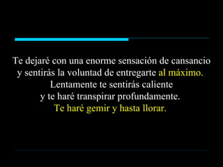 Te dejaré con una enorme sensación de cansancio y sentirás la voluntad de entregarte  al máximo.  Lentamente te sentirás caliente y te haré transpirar profundamente.  Te haré gemir y hasta llorar.  