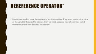 DEREFERENCE OPERATOR*
• Pointer are used to store the address of another variable. If we want to store the value
of the variable through the pointer, then we need a special type of operator called
dereference operator denoted by asterisk*.
 