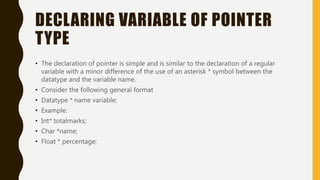 DECLARING VARIABLE OF POINTER
TYPE
• The declaration of pointer is simple and is similar to the declaration of a regular
variable with a minor difference of the use of an asterisk * symbol between the
datatype and the variable name.
• Consider the following general format
• Datatype * name variable;
• Example:
• Int* totalmarks;
• Char *name;
• Float * percentage;
 