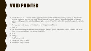 VOID POINTER
• Usually the type of a variable and the type of pointer variable that holds memory address of the variable
must be the same. But the “void” type pointer variable can hold memory address of variable of any data
type. A void type pointer is declared by using the keyword “void” the asterisk is used before pointer variable
name.
• The keyword ‘void’ is used as the data type of the pointer as follows
• Void *p;
• The above statement declares a pointer variable p. the data type of the pointer is void. It means that it can
store the memory address of any type of variable.
• Int x;
• Float y;
• Void *pointervoid;
• Pointervoid = &x; // valid
• Pointervoid = &y; //valid
 