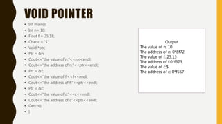 VOID POINTER
• Int main(){
• Int n= 10;
• Float f = 25.18;
• Char c = ‘$’;
• Void *ptr;
• Ptr = &n;
• Cout<<“the value of n:”<<n<<endl;
• Cout<<“the address of n:”<<ptr<<endl;
• Ptr = &f;
• Cout<<“the value of f:<<f<<endl;
• Cout<<“the address of f:”<<ptr<<endl;
• Ptr = &c;
• Cout<<“the value of c:”<<c<<endl;
• Cout<<“the address of c”<<ptr<<endl;
• Getch();
• }
Output
The value of n: 10
The address of n: 0*8f72
The value of f: 25.13
The address of f:0*f573
The value of c:$
The address of c: 0*f567
 