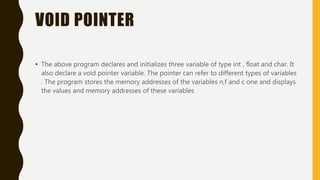 VOID POINTER
• The above program declares and initializes three variable of type int , float and char. It
also declare a void pointer variable. The pointer can refer to different types of variables
. The program stores the memory addresses of the variables n,f and c one and displays
the values and memory addresses of these variables
 