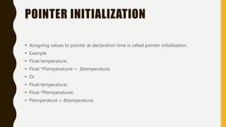 POINTER INITIALIZATION
• Assigning values to pointer at declaration time is called pointer initialization.
• Example
• Float temperature;
• Float *Ptemperaturre = &temperature;
• Or
• Float temperature;
• Float *Ptemperaturre;
• Ptemperature = &temperature;
 