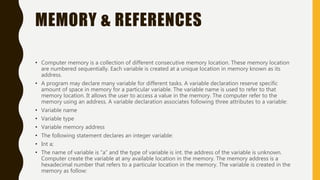 MEMORY & REFERENCES
• Computer memory is a collection of different consecutive memory location. These memory location
are numbered sequentially. Each variable is created at a unique location in memory known as its
address.
• A program may declare many variable for different tasks. A variable declaration reserve specific
amount of space in memory for a particular variable. The variable name is used to refer to that
memory location. It allows the user to access a value in the memory. The computer refer to the
memory using an address. A variable declaration associates following three attributes to a variable:
• Variable name
• Variable type
• Variable memory address
• The following statement declares an integer variable:
• Int a;
• The name of variable is “a” and the type of variable is int. the address of the variable is unknown.
Computer create the variable at any available location in the memory. The memory address is a
hexadecimal number that refers to a particular location in the memory. The variable is created in the
memory as follow:
 