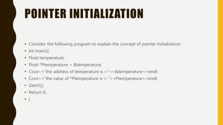 POINTER INITIALIZATION
• Consider the following program to explain the concept of pointer initialization
• Int main(){
• Float temperature;
• Float *Ptemperature = &temperature;
• Cout<<“the address of temperature is =“<<&temperature<<endl;
• Cout<<“the value of *Ptemperature is = “<<Ptemperature<<endl;
• Getch();
• Return 0;
• }
 