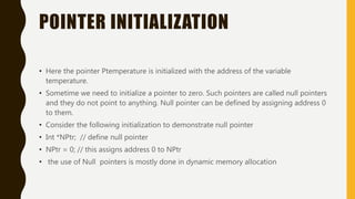 POINTER INITIALIZATION
• Here the pointer Ptemperature is initialized with the address of the variable
temperature.
• Sometime we need to initialize a pointer to zero. Such pointers are called null pointers
and they do not point to anything. Null pointer can be defined by assigning address 0
to them.
• Consider the following initialization to demonstrate null pointer
• Int *NPtr; // define null pointer
• NPtr = 0; // this assigns address 0 to NPtr
• the use of Null pointers is mostly done in dynamic memory allocation
 