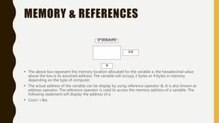 MEMORY & REFERENCES
• The above box represent the memory location allocated for the variable a. the hexadecimal value
above the box is its assumed address. The variable will occupy 2 bytes or 4 bytes in memory
depending on the type of computer.
• The actual address of the variable can be display by using reference operator &. It is also known as
address operator. The reference operator is used to access the memory address of a variable. The
following statement will display the address of a .
• Cout<<&a;
int
a
0*0064df0
 