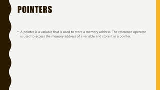 POINTERS
• A pointer is a variable that is used to store a memory address. The reference operator
is used to access the memory address of a variable and store it in a pointer.
 