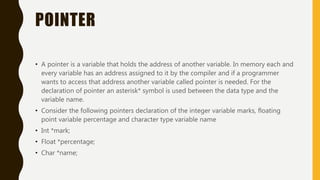 POINTER
• A pointer is a variable that holds the address of another variable. In memory each and
every variable has an address assigned to it by the compiler and if a programmer
wants to access that address another variable called pointer is needed. For the
declaration of pointer an asterisk* symbol is used between the data type and the
variable name.
• Consider the following pointers declaration of the integer variable marks, floating
point variable percentage and character type variable name
• Int *mark;
• Float *percentage;
• Char *name;
 