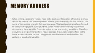 MEMORY ADDRESS
• When writing a program, variable need to be declared. Declaration of variable is simple
and its declaration tells the computer to reserve space in memory for this variable. The
name of the variable refers to that memory space. This task is automatically performed
by the operating system during runtime. When variable are declared programmers
store data in these variable. Computer refers to that space using an address. Therefore
everything a programmer declares has an address. It is analogous(same face) to the
home address of some person. Using pointer variable one can easily find out the
address of a particular variable.
 