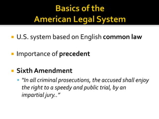  U.S. system based on English common law 
 Importance of precedent 
 Sixth Amendment 
 "In all criminal prosecutions, the accused shall enjoy 
the right to a speedy and public trial, by an 
impartial jury..” 
 