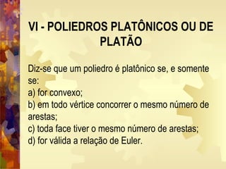 VI - POLIEDROS PLATÔNICOS OU DE
PLATÃO
Diz-se que um poliedro é platônico se, e somente
se:
a) for convexo;
b) em todo vértice concorrer o mesmo número de
arestas;
c) toda face tiver o mesmo número de arestas;
d) for válida a relação de Euler.
 