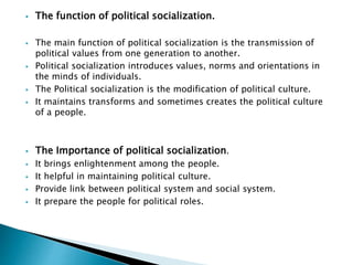  The function of political socialization.
 The main function of political socialization is the transmission of
political values from one generation to another.
 Political socialization introduces values, norms and orientations in
the minds of individuals.
 The Political socialization is the modification of political culture.
 It maintains transforms and sometimes creates the political culture
of a people.
 The Importance of political socialization.
 It brings enlightenment among the people.
 It helpful in maintaining political culture.
 Provide link between political system and social system.
 It prepare the people for political roles.
 