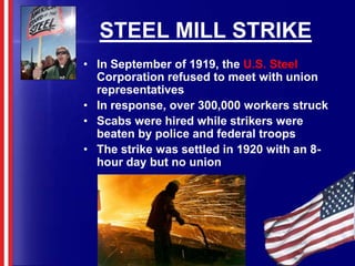 STEEL MILL STRIKEIn September of 1919, the U.S. Steel Corporation refused to meet with union representativesIn response, over 300,000 workers struckScabs were hired while strikers were beaten by police and federal troopsThe strike was settled in 1920 with an 8-hour day but no union