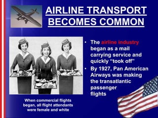 AIRLINE TRANSPORT BECOMES COMMONThe airline industry began as a mail carrying service and quickly “took off”By 1927, Pan American Airways was making the transatlantic    passenger           flightsWhen commercial flights began, all flight attendants were female and white