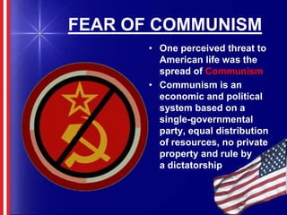 FEAR OF COMMUNISMOne perceived threat to American life was the spread of CommunismCommunism is an economic and political system based on a single-governmental party, equal distribution of resources, no private property and rule by      a dictatorship