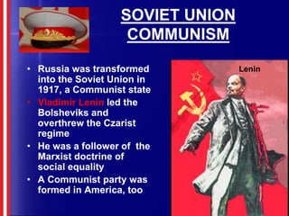 SOVIET UNION COMMUNISMRussia was transformed into the Soviet Union in 1917, a Communist stateVladimir Lenin led the Bolsheviks and overthrew the Czarist regimeHe was a follower of  the Marxist doctrine of social equalityA Communist party was formed in America, tooLenin