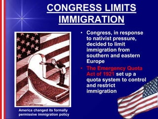 CONGRESS LIMITS IMMIGRATIONCongress, in response to nativist pressure, decided to limit immigration from southern and eastern EuropeThe Emergency Quota Act of 1921 set up a quota system to control and restrict   immigrationAmerica changed its formally permissive immigration policy