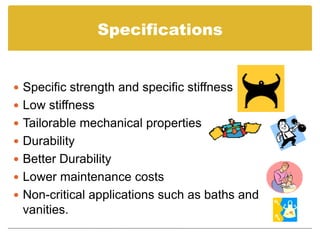 Specifications


 Specific strength and specific stiffness
 Low stiffness
 Tailorable mechanical properties
 Durability
 Better Durability
 Lower maintenance costs
 Non-critical applications such as baths and
 vanities.
 