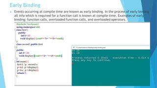 Early Binding
▶ Events occurring at compile time are known as early binding. In the process of early binding
all info which is required for a function call is known at compile time. Examples of early
binding: function calls, overloaded function calls, and overloaded operators.
 