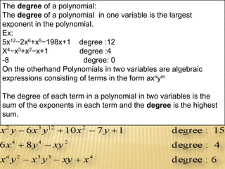 The degree of a polynomial:
The degree of a polynomial in one variable is the largest
exponent in the polynomial.
Ex:
5x12−2x6+x5−198x+1 degree :12
X4−x3+x2−x+1 degree :4
-8 degree: 0
On the otherhand Polynomials in two variables are algebraic
expressions consisting of terms in the form axnym
The degree of each term in a polynomial in two variables is the
sum of the exponents in each term and the degree is the highest
sum.
 